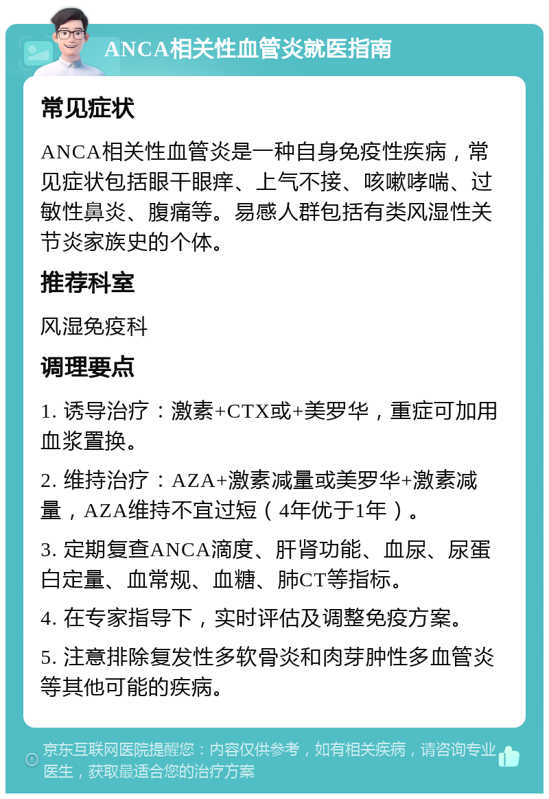 ANCA相关性血管炎就医指南 常见症状 ANCA相关性血管炎是一种自身免疫性疾病，常见症状包括眼干眼痒、上气不接、咳嗽哮喘、过敏性鼻炎、腹痛等。易感人群包括有类风湿性关节炎家族史的个体。 推荐科室 风湿免疫科 调理要点 1. 诱导治疗：激素+CTX或+美罗华，重症可加用血浆置换。 2. 维持治疗：AZA+激素减量或美罗华+激素减量，AZA维持不宜过短（4年优于1年）。 3. 定期复查ANCA滴度、肝肾功能、血尿、尿蛋白定量、血常规、血糖、肺CT等指标。 4. 在专家指导下，实时评估及调整免疫方案。 5. 注意排除复发性多软骨炎和肉芽肿性多血管炎等其他可能的疾病。