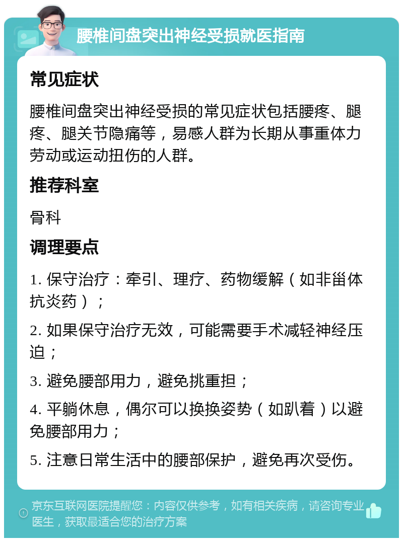 腰椎间盘突出神经受损就医指南 常见症状 腰椎间盘突出神经受损的常见症状包括腰疼、腿疼、腿关节隐痛等，易感人群为长期从事重体力劳动或运动扭伤的人群。 推荐科室 骨科 调理要点 1. 保守治疗：牵引、理疗、药物缓解（如非甾体抗炎药）； 2. 如果保守治疗无效，可能需要手术减轻神经压迫； 3. 避免腰部用力，避免挑重担； 4. 平躺休息，偶尔可以换换姿势（如趴着）以避免腰部用力； 5. 注意日常生活中的腰部保护，避免再次受伤。