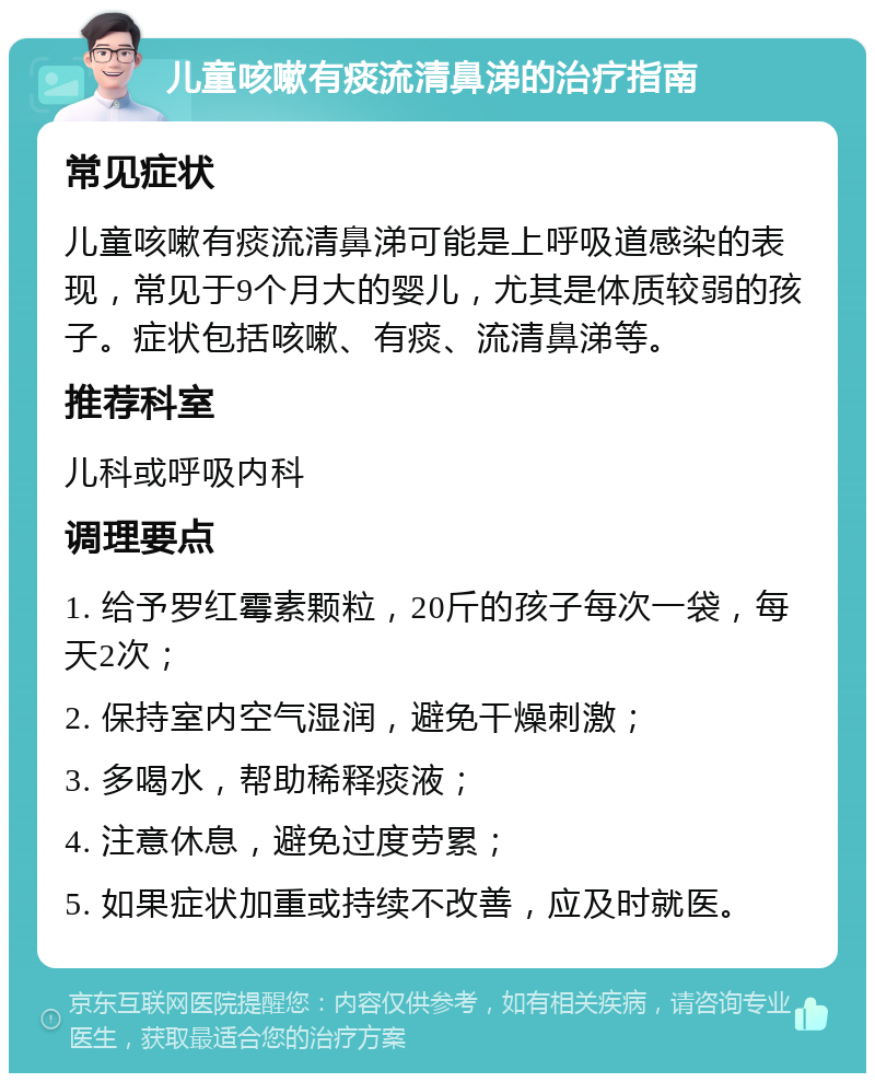 儿童咳嗽有痰流清鼻涕的治疗指南 常见症状 儿童咳嗽有痰流清鼻涕可能是上呼吸道感染的表现，常见于9个月大的婴儿，尤其是体质较弱的孩子。症状包括咳嗽、有痰、流清鼻涕等。 推荐科室 儿科或呼吸内科 调理要点 1. 给予罗红霉素颗粒，20斤的孩子每次一袋，每天2次； 2. 保持室内空气湿润，避免干燥刺激； 3. 多喝水，帮助稀释痰液； 4. 注意休息，避免过度劳累； 5. 如果症状加重或持续不改善，应及时就医。