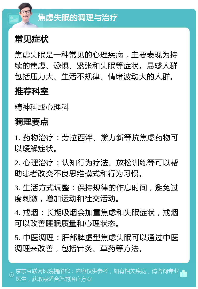 焦虑失眠的调理与治疗 常见症状 焦虑失眠是一种常见的心理疾病，主要表现为持续的焦虑、恐惧、紧张和失眠等症状。易感人群包括压力大、生活不规律、情绪波动大的人群。 推荐科室 精神科或心理科 调理要点 1. 药物治疗：劳拉西泮、黛力新等抗焦虑药物可以缓解症状。 2. 心理治疗：认知行为疗法、放松训练等可以帮助患者改变不良思维模式和行为习惯。 3. 生活方式调整：保持规律的作息时间，避免过度刺激，增加运动和社交活动。 4. 戒烟：长期吸烟会加重焦虑和失眠症状，戒烟可以改善睡眠质量和心理状态。 5. 中医调理：肝郁脾虚型焦虑失眠可以通过中医调理来改善，包括针灸、草药等方法。