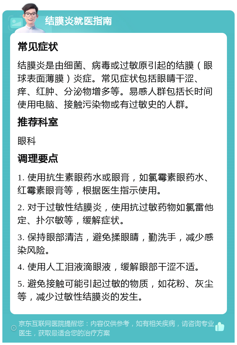 结膜炎就医指南 常见症状 结膜炎是由细菌、病毒或过敏原引起的结膜（眼球表面薄膜）炎症。常见症状包括眼睛干涩、痒、红肿、分泌物增多等。易感人群包括长时间使用电脑、接触污染物或有过敏史的人群。 推荐科室 眼科 调理要点 1. 使用抗生素眼药水或眼膏，如氯霉素眼药水、红霉素眼膏等，根据医生指示使用。 2. 对于过敏性结膜炎，使用抗过敏药物如氯雷他定、扑尔敏等，缓解症状。 3. 保持眼部清洁，避免揉眼睛，勤洗手，减少感染风险。 4. 使用人工泪液滴眼液，缓解眼部干涩不适。 5. 避免接触可能引起过敏的物质，如花粉、灰尘等，减少过敏性结膜炎的发生。