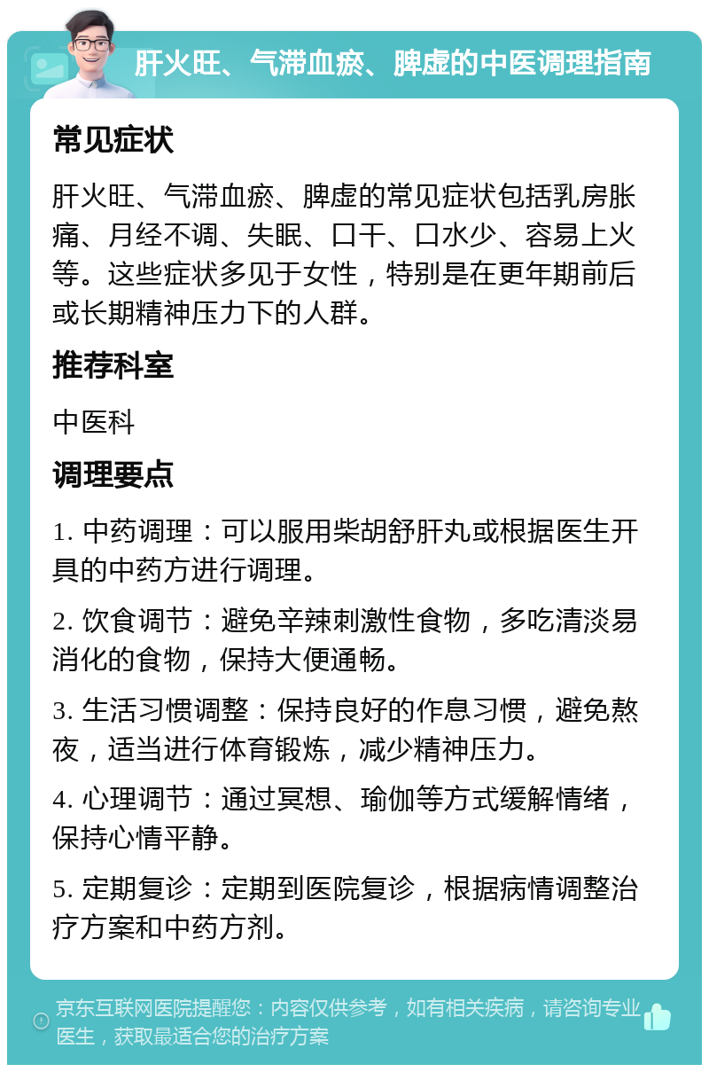 肝火旺、气滞血瘀、脾虚的中医调理指南 常见症状 肝火旺、气滞血瘀、脾虚的常见症状包括乳房胀痛、月经不调、失眠、口干、口水少、容易上火等。这些症状多见于女性，特别是在更年期前后或长期精神压力下的人群。 推荐科室 中医科 调理要点 1. 中药调理：可以服用柴胡舒肝丸或根据医生开具的中药方进行调理。 2. 饮食调节：避免辛辣刺激性食物，多吃清淡易消化的食物，保持大便通畅。 3. 生活习惯调整：保持良好的作息习惯，避免熬夜，适当进行体育锻炼，减少精神压力。 4. 心理调节：通过冥想、瑜伽等方式缓解情绪，保持心情平静。 5. 定期复诊：定期到医院复诊，根据病情调整治疗方案和中药方剂。