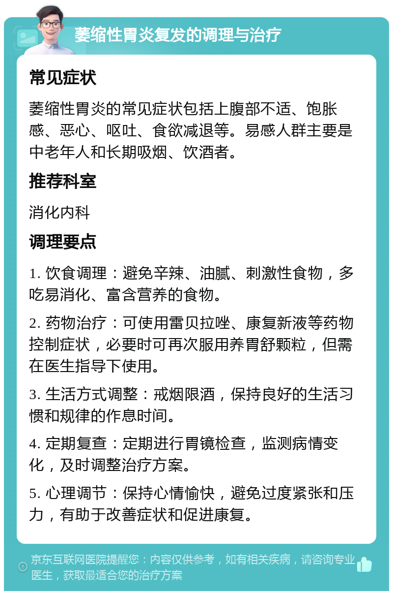 萎缩性胃炎复发的调理与治疗 常见症状 萎缩性胃炎的常见症状包括上腹部不适、饱胀感、恶心、呕吐、食欲减退等。易感人群主要是中老年人和长期吸烟、饮酒者。 推荐科室 消化内科 调理要点 1. 饮食调理：避免辛辣、油腻、刺激性食物，多吃易消化、富含营养的食物。 2. 药物治疗：可使用雷贝拉唑、康复新液等药物控制症状，必要时可再次服用养胃舒颗粒，但需在医生指导下使用。 3. 生活方式调整：戒烟限酒，保持良好的生活习惯和规律的作息时间。 4. 定期复查：定期进行胃镜检查，监测病情变化，及时调整治疗方案。 5. 心理调节：保持心情愉快，避免过度紧张和压力，有助于改善症状和促进康复。