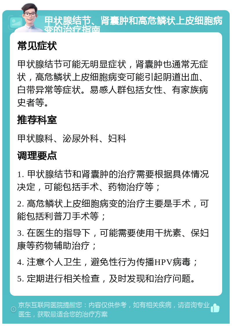 甲状腺结节、肾囊肿和高危鳞状上皮细胞病变的治疗指南 常见症状 甲状腺结节可能无明显症状，肾囊肿也通常无症状，高危鳞状上皮细胞病变可能引起阴道出血、白带异常等症状。易感人群包括女性、有家族病史者等。 推荐科室 甲状腺科、泌尿外科、妇科 调理要点 1. 甲状腺结节和肾囊肿的治疗需要根据具体情况决定，可能包括手术、药物治疗等； 2. 高危鳞状上皮细胞病变的治疗主要是手术，可能包括利普刀手术等； 3. 在医生的指导下，可能需要使用干扰素、保妇康等药物辅助治疗； 4. 注意个人卫生，避免性行为传播HPV病毒； 5. 定期进行相关检查，及时发现和治疗问题。