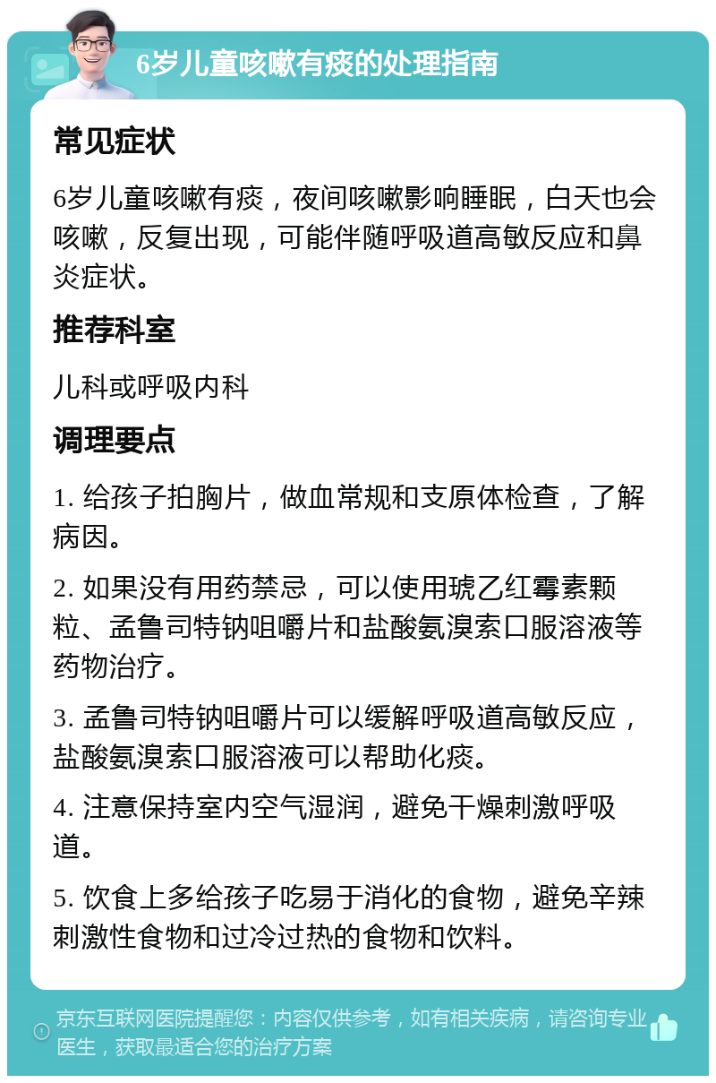 6岁儿童咳嗽有痰的处理指南 常见症状 6岁儿童咳嗽有痰，夜间咳嗽影响睡眠，白天也会咳嗽，反复出现，可能伴随呼吸道高敏反应和鼻炎症状。 推荐科室 儿科或呼吸内科 调理要点 1. 给孩子拍胸片，做血常规和支原体检查，了解病因。 2. 如果没有用药禁忌，可以使用琥乙红霉素颗粒、孟鲁司特钠咀嚼片和盐酸氨溴索口服溶液等药物治疗。 3. 孟鲁司特钠咀嚼片可以缓解呼吸道高敏反应，盐酸氨溴索口服溶液可以帮助化痰。 4. 注意保持室内空气湿润，避免干燥刺激呼吸道。 5. 饮食上多给孩子吃易于消化的食物，避免辛辣刺激性食物和过冷过热的食物和饮料。