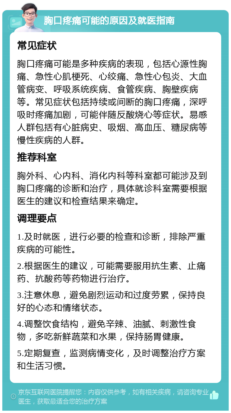 胸口疼痛可能的原因及就医指南 常见症状 胸口疼痛可能是多种疾病的表现，包括心源性胸痛、急性心肌梗死、心绞痛、急性心包炎、大血管病变、呼吸系统疾病、食管疾病、胸壁疾病等。常见症状包括持续或间断的胸口疼痛，深呼吸时疼痛加剧，可能伴随反酸烧心等症状。易感人群包括有心脏病史、吸烟、高血压、糖尿病等慢性疾病的人群。 推荐科室 胸外科、心内科、消化内科等科室都可能涉及到胸口疼痛的诊断和治疗，具体就诊科室需要根据医生的建议和检查结果来确定。 调理要点 1.及时就医，进行必要的检查和诊断，排除严重疾病的可能性。 2.根据医生的建议，可能需要服用抗生素、止痛药、抗酸药等药物进行治疗。 3.注意休息，避免剧烈运动和过度劳累，保持良好的心态和情绪状态。 4.调整饮食结构，避免辛辣、油腻、刺激性食物，多吃新鲜蔬菜和水果，保持肠胃健康。 5.定期复查，监测病情变化，及时调整治疗方案和生活习惯。