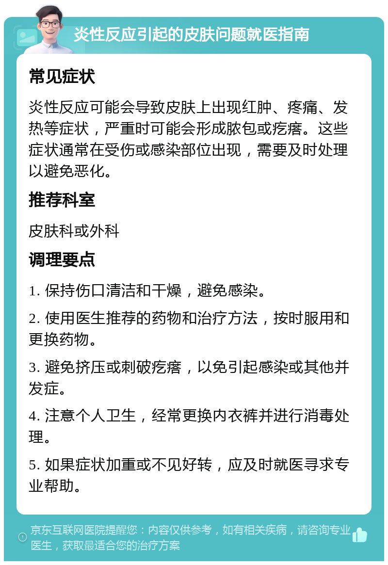 炎性反应引起的皮肤问题就医指南 常见症状 炎性反应可能会导致皮肤上出现红肿、疼痛、发热等症状，严重时可能会形成脓包或疙瘩。这些症状通常在受伤或感染部位出现，需要及时处理以避免恶化。 推荐科室 皮肤科或外科 调理要点 1. 保持伤口清洁和干燥，避免感染。 2. 使用医生推荐的药物和治疗方法，按时服用和更换药物。 3. 避免挤压或刺破疙瘩，以免引起感染或其他并发症。 4. 注意个人卫生，经常更换内衣裤并进行消毒处理。 5. 如果症状加重或不见好转，应及时就医寻求专业帮助。