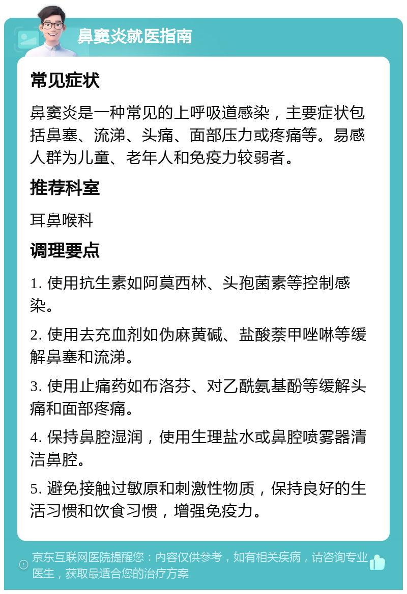 鼻窦炎就医指南 常见症状 鼻窦炎是一种常见的上呼吸道感染，主要症状包括鼻塞、流涕、头痛、面部压力或疼痛等。易感人群为儿童、老年人和免疫力较弱者。 推荐科室 耳鼻喉科 调理要点 1. 使用抗生素如阿莫西林、头孢菌素等控制感染。 2. 使用去充血剂如伪麻黄碱、盐酸萘甲唑啉等缓解鼻塞和流涕。 3. 使用止痛药如布洛芬、对乙酰氨基酚等缓解头痛和面部疼痛。 4. 保持鼻腔湿润，使用生理盐水或鼻腔喷雾器清洁鼻腔。 5. 避免接触过敏原和刺激性物质，保持良好的生活习惯和饮食习惯，增强免疫力。