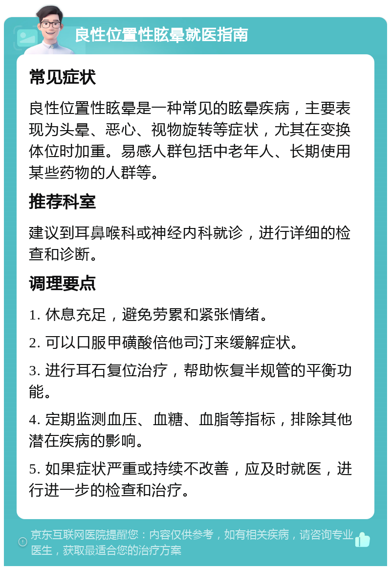 良性位置性眩晕就医指南 常见症状 良性位置性眩晕是一种常见的眩晕疾病，主要表现为头晕、恶心、视物旋转等症状，尤其在变换体位时加重。易感人群包括中老年人、长期使用某些药物的人群等。 推荐科室 建议到耳鼻喉科或神经内科就诊，进行详细的检查和诊断。 调理要点 1. 休息充足，避免劳累和紧张情绪。 2. 可以口服甲磺酸倍他司汀来缓解症状。 3. 进行耳石复位治疗，帮助恢复半规管的平衡功能。 4. 定期监测血压、血糖、血脂等指标，排除其他潜在疾病的影响。 5. 如果症状严重或持续不改善，应及时就医，进行进一步的检查和治疗。