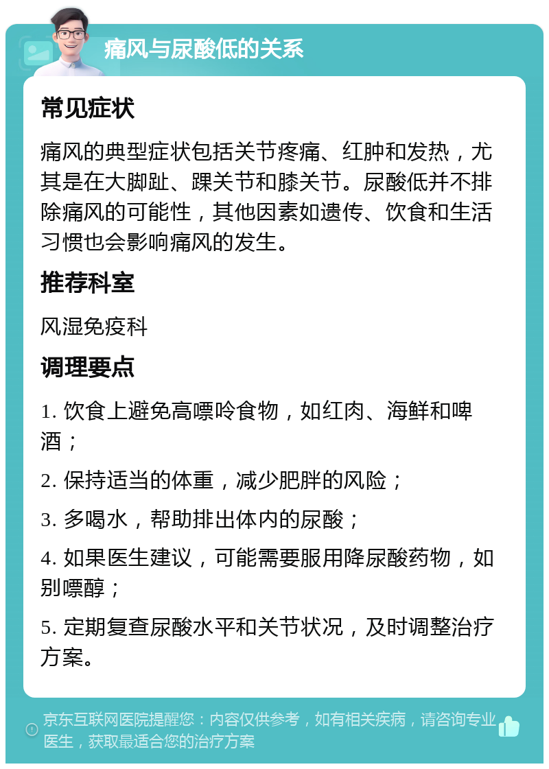 痛风与尿酸低的关系 常见症状 痛风的典型症状包括关节疼痛、红肿和发热，尤其是在大脚趾、踝关节和膝关节。尿酸低并不排除痛风的可能性，其他因素如遗传、饮食和生活习惯也会影响痛风的发生。 推荐科室 风湿免疫科 调理要点 1. 饮食上避免高嘌呤食物，如红肉、海鲜和啤酒； 2. 保持适当的体重，减少肥胖的风险； 3. 多喝水，帮助排出体内的尿酸； 4. 如果医生建议，可能需要服用降尿酸药物，如别嘌醇； 5. 定期复查尿酸水平和关节状况，及时调整治疗方案。