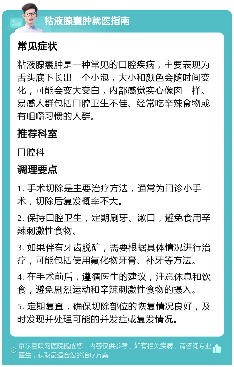 粘液腺囊肿就医指南 常见症状 粘液腺囊肿是一种常见的口腔疾病，主要表现为舌头底下长出一个小泡，大小和颜色会随时间变化，可能会变大变白，内部感觉实心像肉一样。易感人群包括口腔卫生不佳、经常吃辛辣食物或有咀嚼习惯的人群。 推荐科室 口腔科 调理要点 1. 手术切除是主要治疗方法，通常为门诊小手术，切除后复发概率不大。 2. 保持口腔卫生，定期刷牙、漱口，避免食用辛辣刺激性食物。 3. 如果伴有牙齿脱矿，需要根据具体情况进行治疗，可能包括使用氟化物牙膏、补牙等方法。 4. 在手术前后，遵循医生的建议，注意休息和饮食，避免剧烈运动和辛辣刺激性食物的摄入。 5. 定期复查，确保切除部位的恢复情况良好，及时发现并处理可能的并发症或复发情况。