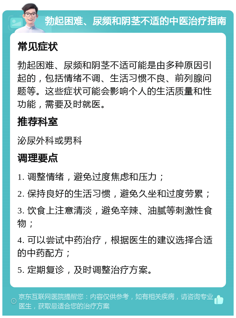 勃起困难、尿频和阴茎不适的中医治疗指南 常见症状 勃起困难、尿频和阴茎不适可能是由多种原因引起的，包括情绪不调、生活习惯不良、前列腺问题等。这些症状可能会影响个人的生活质量和性功能，需要及时就医。 推荐科室 泌尿外科或男科 调理要点 1. 调整情绪，避免过度焦虑和压力； 2. 保持良好的生活习惯，避免久坐和过度劳累； 3. 饮食上注意清淡，避免辛辣、油腻等刺激性食物； 4. 可以尝试中药治疗，根据医生的建议选择合适的中药配方； 5. 定期复诊，及时调整治疗方案。