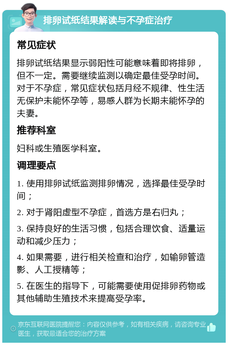 排卵试纸结果解读与不孕症治疗 常见症状 排卵试纸结果显示弱阳性可能意味着即将排卵，但不一定。需要继续监测以确定最佳受孕时间。对于不孕症，常见症状包括月经不规律、性生活无保护未能怀孕等，易感人群为长期未能怀孕的夫妻。 推荐科室 妇科或生殖医学科室。 调理要点 1. 使用排卵试纸监测排卵情况，选择最佳受孕时间； 2. 对于肾阳虚型不孕症，首选方是右归丸； 3. 保持良好的生活习惯，包括合理饮食、适量运动和减少压力； 4. 如果需要，进行相关检查和治疗，如输卵管造影、人工授精等； 5. 在医生的指导下，可能需要使用促排卵药物或其他辅助生殖技术来提高受孕率。