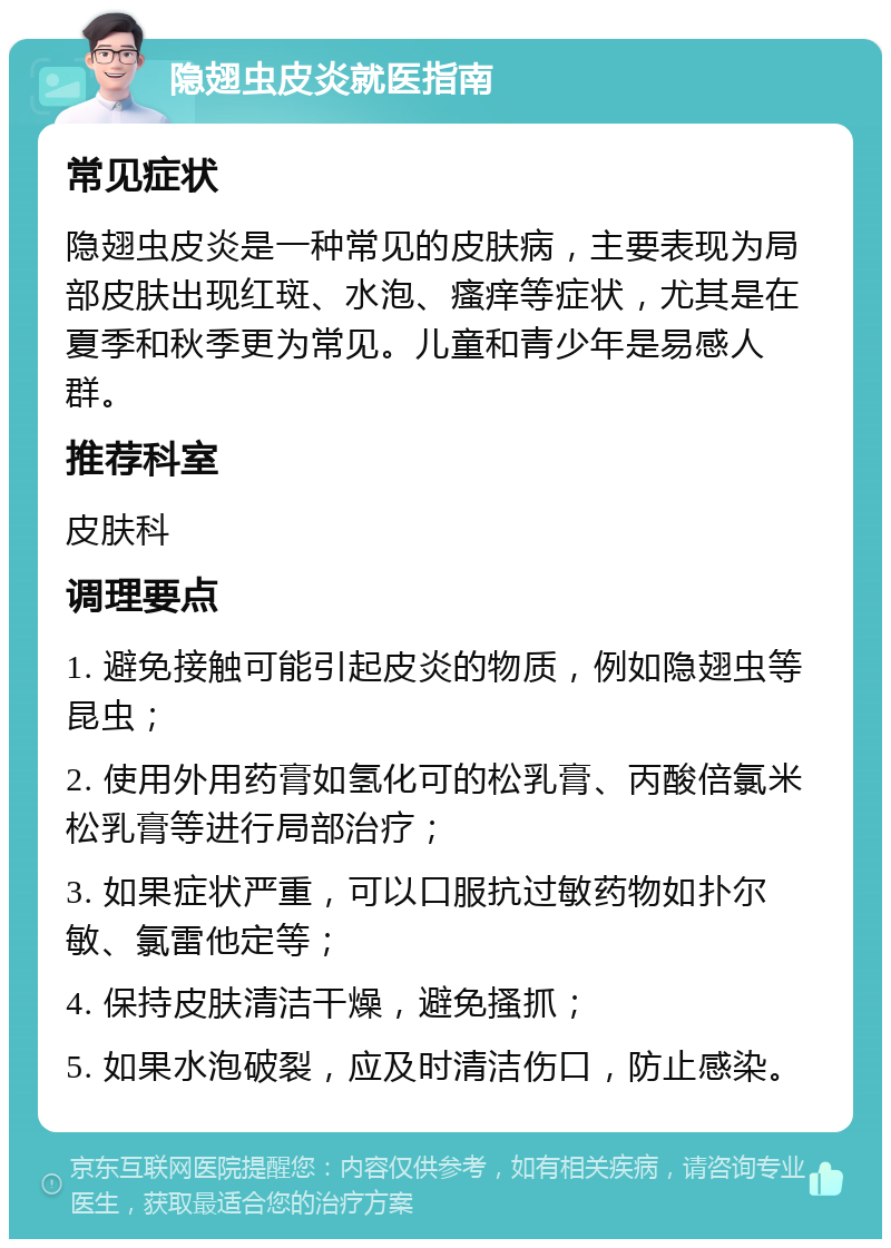 隐翅虫皮炎就医指南 常见症状 隐翅虫皮炎是一种常见的皮肤病，主要表现为局部皮肤出现红斑、水泡、瘙痒等症状，尤其是在夏季和秋季更为常见。儿童和青少年是易感人群。 推荐科室 皮肤科 调理要点 1. 避免接触可能引起皮炎的物质，例如隐翅虫等昆虫； 2. 使用外用药膏如氢化可的松乳膏、丙酸倍氯米松乳膏等进行局部治疗； 3. 如果症状严重，可以口服抗过敏药物如扑尔敏、氯雷他定等； 4. 保持皮肤清洁干燥，避免搔抓； 5. 如果水泡破裂，应及时清洁伤口，防止感染。