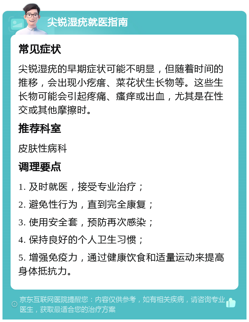 尖锐湿疣就医指南 常见症状 尖锐湿疣的早期症状可能不明显，但随着时间的推移，会出现小疙瘩、菜花状生长物等。这些生长物可能会引起疼痛、瘙痒或出血，尤其是在性交或其他摩擦时。 推荐科室 皮肤性病科 调理要点 1. 及时就医，接受专业治疗； 2. 避免性行为，直到完全康复； 3. 使用安全套，预防再次感染； 4. 保持良好的个人卫生习惯； 5. 增强免疫力，通过健康饮食和适量运动来提高身体抵抗力。