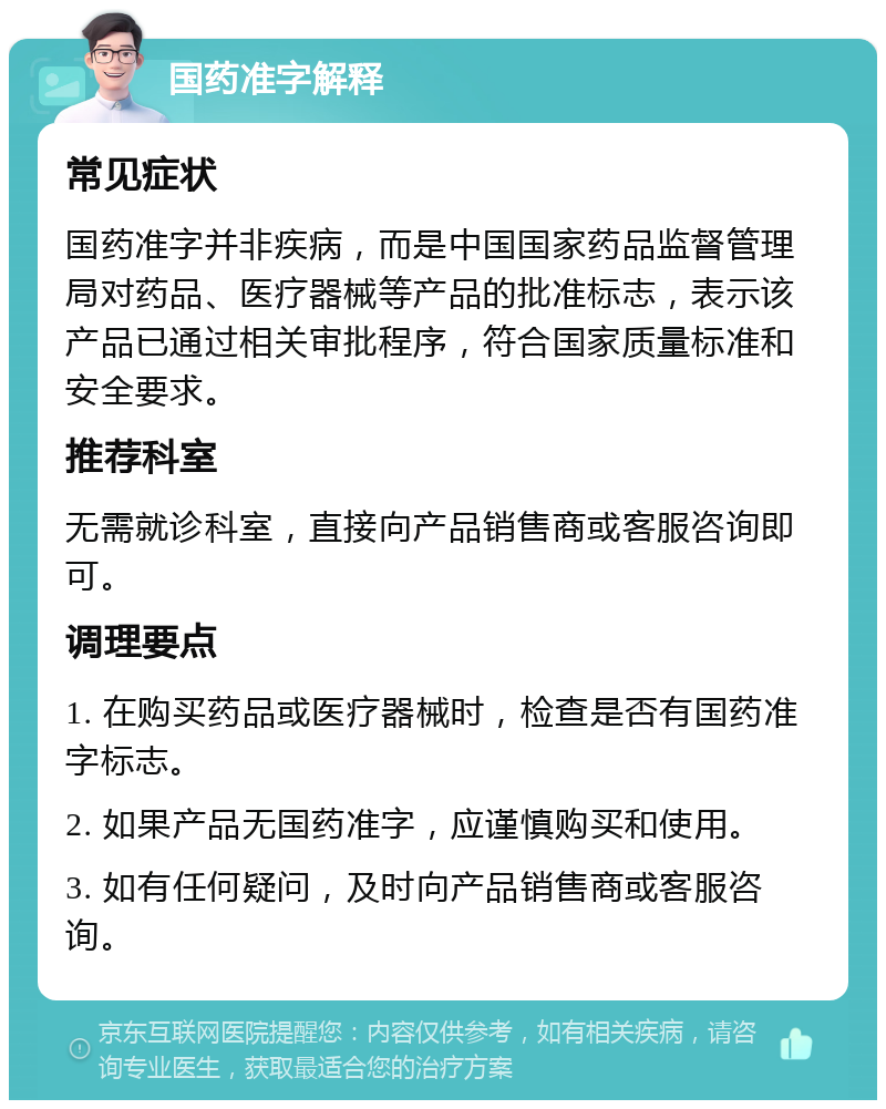 国药准字解释 常见症状 国药准字并非疾病，而是中国国家药品监督管理局对药品、医疗器械等产品的批准标志，表示该产品已通过相关审批程序，符合国家质量标准和安全要求。 推荐科室 无需就诊科室，直接向产品销售商或客服咨询即可。 调理要点 1. 在购买药品或医疗器械时，检查是否有国药准字标志。 2. 如果产品无国药准字，应谨慎购买和使用。 3. 如有任何疑问，及时向产品销售商或客服咨询。