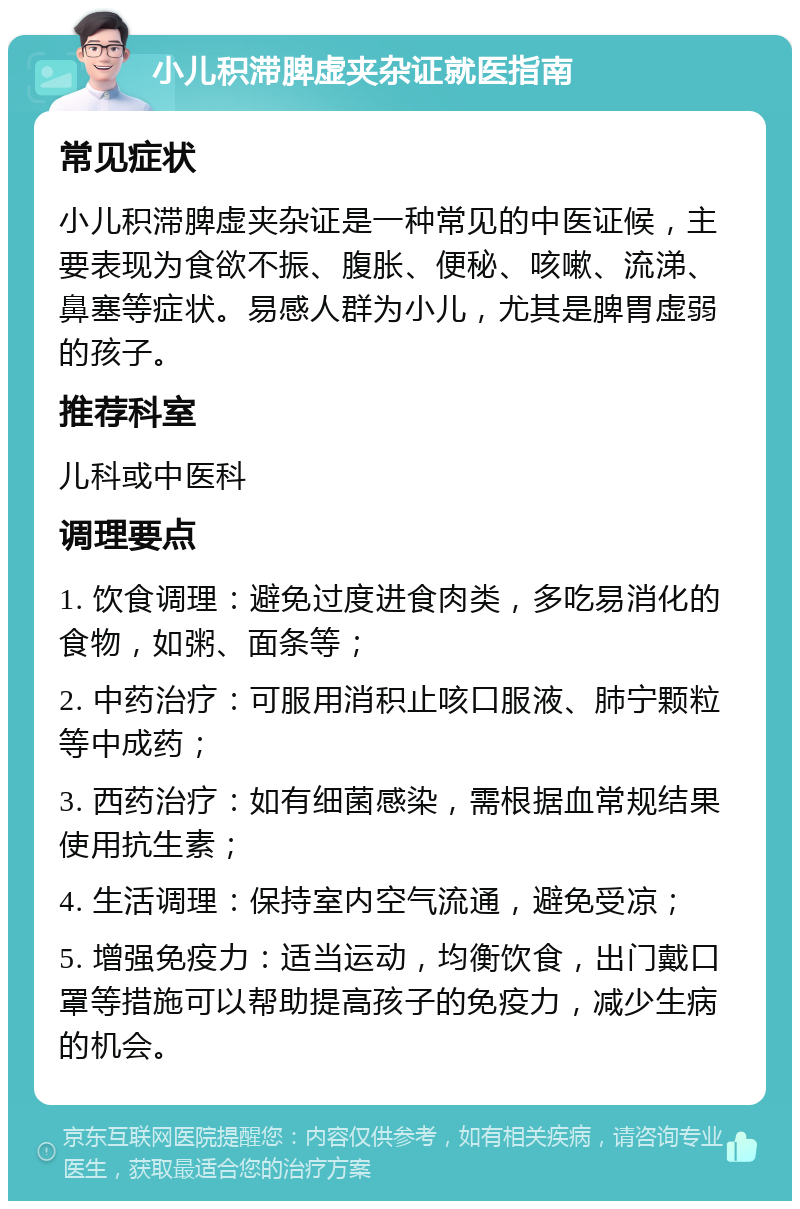 小儿积滞脾虚夹杂证就医指南 常见症状 小儿积滞脾虚夹杂证是一种常见的中医证候，主要表现为食欲不振、腹胀、便秘、咳嗽、流涕、鼻塞等症状。易感人群为小儿，尤其是脾胃虚弱的孩子。 推荐科室 儿科或中医科 调理要点 1. 饮食调理：避免过度进食肉类，多吃易消化的食物，如粥、面条等； 2. 中药治疗：可服用消积止咳口服液、肺宁颗粒等中成药； 3. 西药治疗：如有细菌感染，需根据血常规结果使用抗生素； 4. 生活调理：保持室内空气流通，避免受凉； 5. 增强免疫力：适当运动，均衡饮食，出门戴口罩等措施可以帮助提高孩子的免疫力，减少生病的机会。