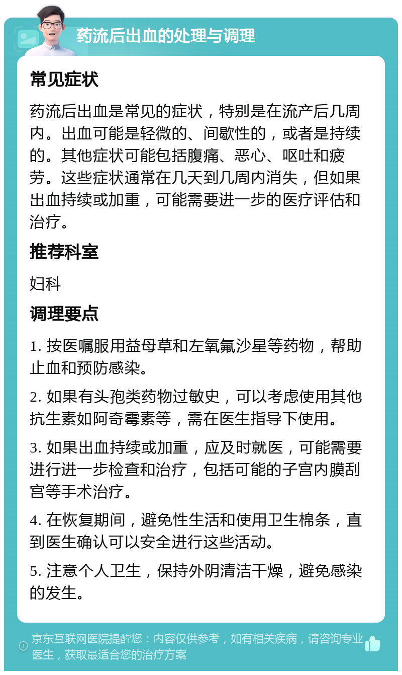 药流后出血的处理与调理 常见症状 药流后出血是常见的症状，特别是在流产后几周内。出血可能是轻微的、间歇性的，或者是持续的。其他症状可能包括腹痛、恶心、呕吐和疲劳。这些症状通常在几天到几周内消失，但如果出血持续或加重，可能需要进一步的医疗评估和治疗。 推荐科室 妇科 调理要点 1. 按医嘱服用益母草和左氧氟沙星等药物，帮助止血和预防感染。 2. 如果有头孢类药物过敏史，可以考虑使用其他抗生素如阿奇霉素等，需在医生指导下使用。 3. 如果出血持续或加重，应及时就医，可能需要进行进一步检查和治疗，包括可能的子宫内膜刮宫等手术治疗。 4. 在恢复期间，避免性生活和使用卫生棉条，直到医生确认可以安全进行这些活动。 5. 注意个人卫生，保持外阴清洁干燥，避免感染的发生。