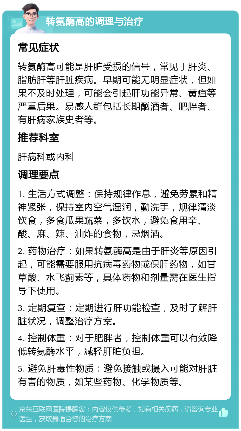 转氨酶高的调理与治疗 常见症状 转氨酶高可能是肝脏受损的信号，常见于肝炎、脂肪肝等肝脏疾病。早期可能无明显症状，但如果不及时处理，可能会引起肝功能异常、黄疸等严重后果。易感人群包括长期酗酒者、肥胖者、有肝病家族史者等。 推荐科室 肝病科或内科 调理要点 1. 生活方式调整：保持规律作息，避免劳累和精神紧张，保持室内空气湿润，勤洗手，规律清淡饮食，多食瓜果蔬菜，多饮水，避免食用辛、酸、麻、辣、油炸的食物，忌烟酒。 2. 药物治疗：如果转氨酶高是由于肝炎等原因引起，可能需要服用抗病毒药物或保肝药物，如甘草酸、水飞蓟素等，具体药物和剂量需在医生指导下使用。 3. 定期复查：定期进行肝功能检查，及时了解肝脏状况，调整治疗方案。 4. 控制体重：对于肥胖者，控制体重可以有效降低转氨酶水平，减轻肝脏负担。 5. 避免肝毒性物质：避免接触或摄入可能对肝脏有害的物质，如某些药物、化学物质等。