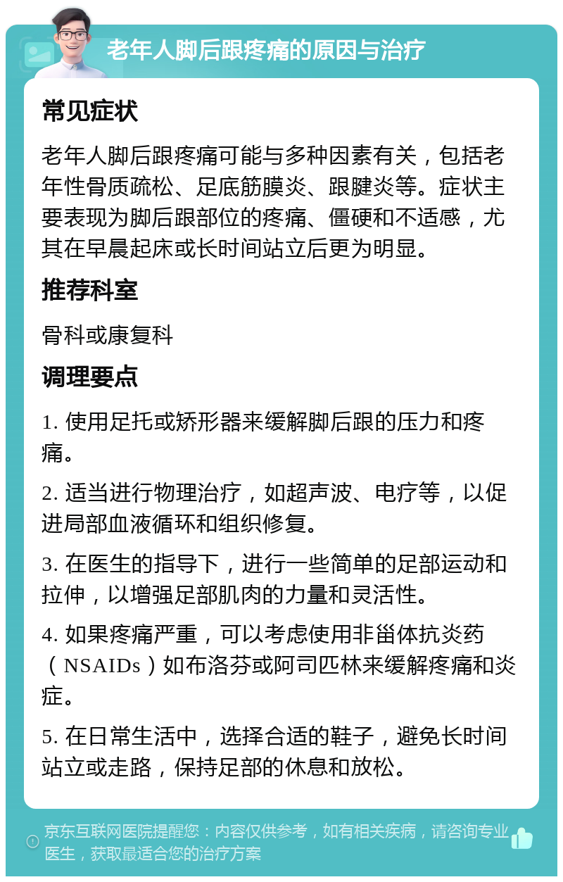 老年人脚后跟疼痛的原因与治疗 常见症状 老年人脚后跟疼痛可能与多种因素有关，包括老年性骨质疏松、足底筋膜炎、跟腱炎等。症状主要表现为脚后跟部位的疼痛、僵硬和不适感，尤其在早晨起床或长时间站立后更为明显。 推荐科室 骨科或康复科 调理要点 1. 使用足托或矫形器来缓解脚后跟的压力和疼痛。 2. 适当进行物理治疗，如超声波、电疗等，以促进局部血液循环和组织修复。 3. 在医生的指导下，进行一些简单的足部运动和拉伸，以增强足部肌肉的力量和灵活性。 4. 如果疼痛严重，可以考虑使用非甾体抗炎药（NSAIDs）如布洛芬或阿司匹林来缓解疼痛和炎症。 5. 在日常生活中，选择合适的鞋子，避免长时间站立或走路，保持足部的休息和放松。