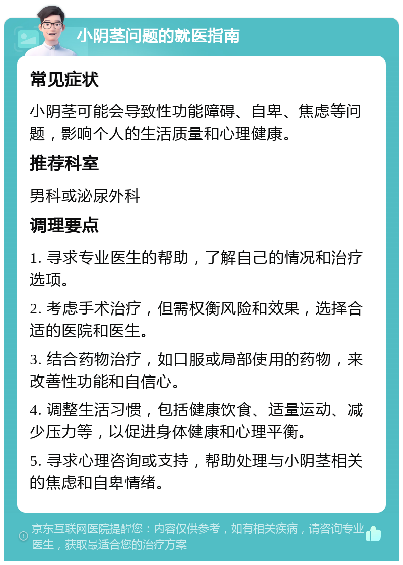 小阴茎问题的就医指南 常见症状 小阴茎可能会导致性功能障碍、自卑、焦虑等问题，影响个人的生活质量和心理健康。 推荐科室 男科或泌尿外科 调理要点 1. 寻求专业医生的帮助，了解自己的情况和治疗选项。 2. 考虑手术治疗，但需权衡风险和效果，选择合适的医院和医生。 3. 结合药物治疗，如口服或局部使用的药物，来改善性功能和自信心。 4. 调整生活习惯，包括健康饮食、适量运动、减少压力等，以促进身体健康和心理平衡。 5. 寻求心理咨询或支持，帮助处理与小阴茎相关的焦虑和自卑情绪。