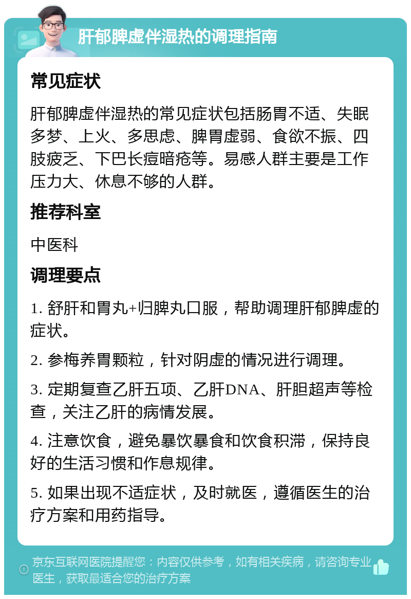 肝郁脾虚伴湿热的调理指南 常见症状 肝郁脾虚伴湿热的常见症状包括肠胃不适、失眠多梦、上火、多思虑、脾胃虚弱、食欲不振、四肢疲乏、下巴长痘暗疮等。易感人群主要是工作压力大、休息不够的人群。 推荐科室 中医科 调理要点 1. 舒肝和胃丸+归脾丸口服，帮助调理肝郁脾虚的症状。 2. 参梅养胃颗粒，针对阴虚的情况进行调理。 3. 定期复查乙肝五项、乙肝DNA、肝胆超声等检查，关注乙肝的病情发展。 4. 注意饮食，避免暴饮暴食和饮食积滞，保持良好的生活习惯和作息规律。 5. 如果出现不适症状，及时就医，遵循医生的治疗方案和用药指导。