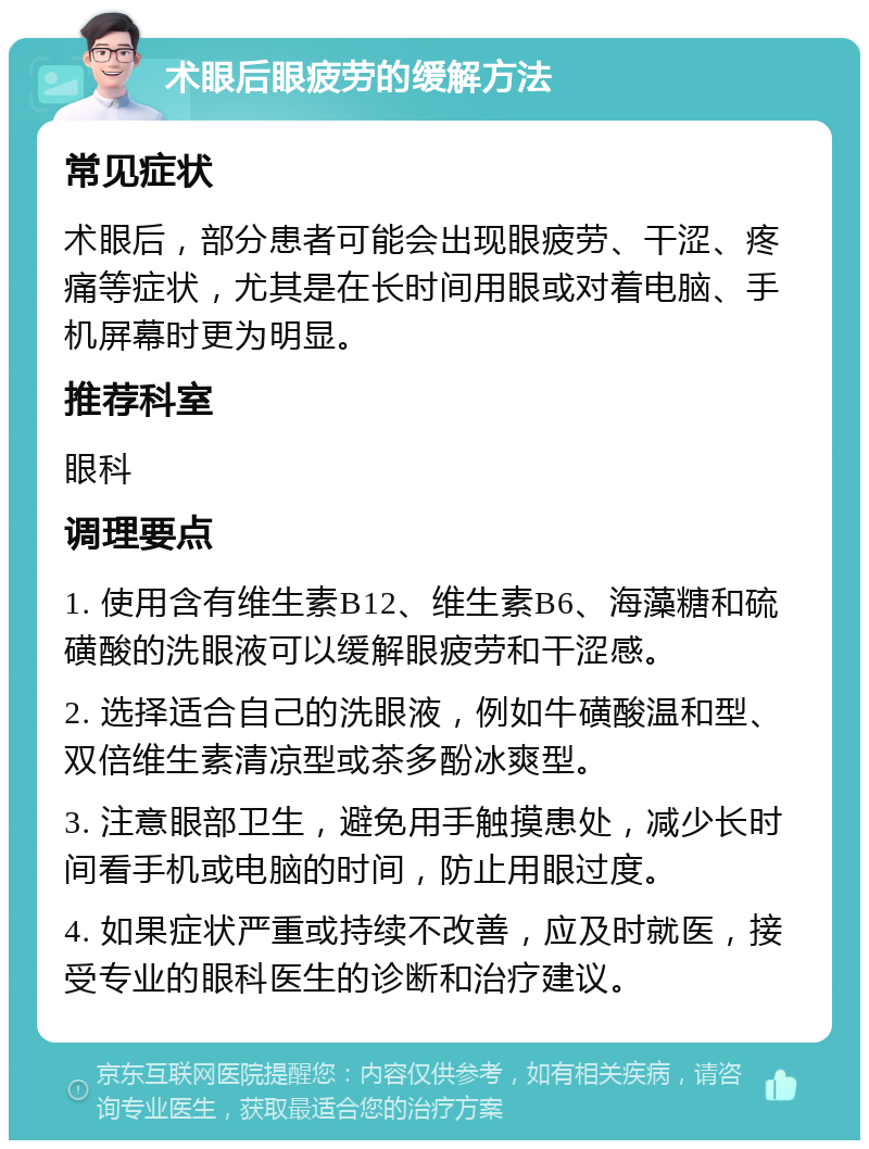 术眼后眼疲劳的缓解方法 常见症状 术眼后，部分患者可能会出现眼疲劳、干涩、疼痛等症状，尤其是在长时间用眼或对着电脑、手机屏幕时更为明显。 推荐科室 眼科 调理要点 1. 使用含有维生素B12、维生素B6、海藻糖和硫磺酸的洗眼液可以缓解眼疲劳和干涩感。 2. 选择适合自己的洗眼液，例如牛磺酸温和型、双倍维生素清凉型或茶多酚冰爽型。 3. 注意眼部卫生，避免用手触摸患处，减少长时间看手机或电脑的时间，防止用眼过度。 4. 如果症状严重或持续不改善，应及时就医，接受专业的眼科医生的诊断和治疗建议。