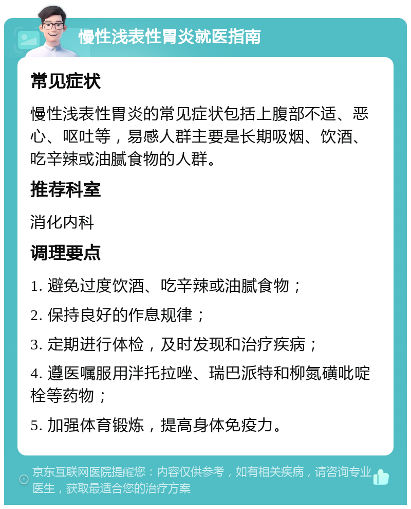 慢性浅表性胃炎就医指南 常见症状 慢性浅表性胃炎的常见症状包括上腹部不适、恶心、呕吐等，易感人群主要是长期吸烟、饮酒、吃辛辣或油腻食物的人群。 推荐科室 消化内科 调理要点 1. 避免过度饮酒、吃辛辣或油腻食物； 2. 保持良好的作息规律； 3. 定期进行体检，及时发现和治疗疾病； 4. 遵医嘱服用泮托拉唑、瑞巴派特和柳氮磺吡啶栓等药物； 5. 加强体育锻炼，提高身体免疫力。