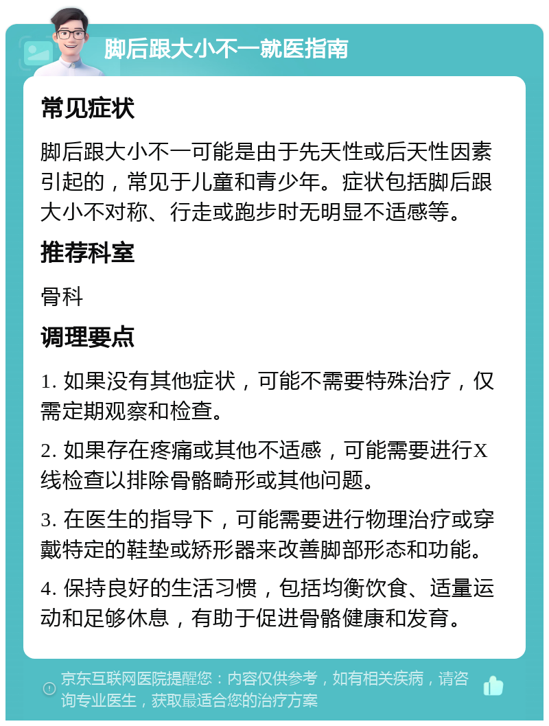 脚后跟大小不一就医指南 常见症状 脚后跟大小不一可能是由于先天性或后天性因素引起的，常见于儿童和青少年。症状包括脚后跟大小不对称、行走或跑步时无明显不适感等。 推荐科室 骨科 调理要点 1. 如果没有其他症状，可能不需要特殊治疗，仅需定期观察和检查。 2. 如果存在疼痛或其他不适感，可能需要进行X线检查以排除骨骼畸形或其他问题。 3. 在医生的指导下，可能需要进行物理治疗或穿戴特定的鞋垫或矫形器来改善脚部形态和功能。 4. 保持良好的生活习惯，包括均衡饮食、适量运动和足够休息，有助于促进骨骼健康和发育。