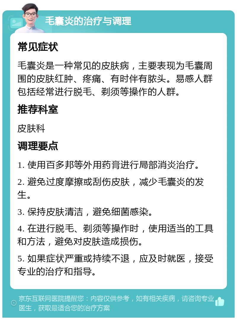 毛囊炎的治疗与调理 常见症状 毛囊炎是一种常见的皮肤病，主要表现为毛囊周围的皮肤红肿、疼痛、有时伴有脓头。易感人群包括经常进行脱毛、剃须等操作的人群。 推荐科室 皮肤科 调理要点 1. 使用百多邦等外用药膏进行局部消炎治疗。 2. 避免过度摩擦或刮伤皮肤，减少毛囊炎的发生。 3. 保持皮肤清洁，避免细菌感染。 4. 在进行脱毛、剃须等操作时，使用适当的工具和方法，避免对皮肤造成损伤。 5. 如果症状严重或持续不退，应及时就医，接受专业的治疗和指导。