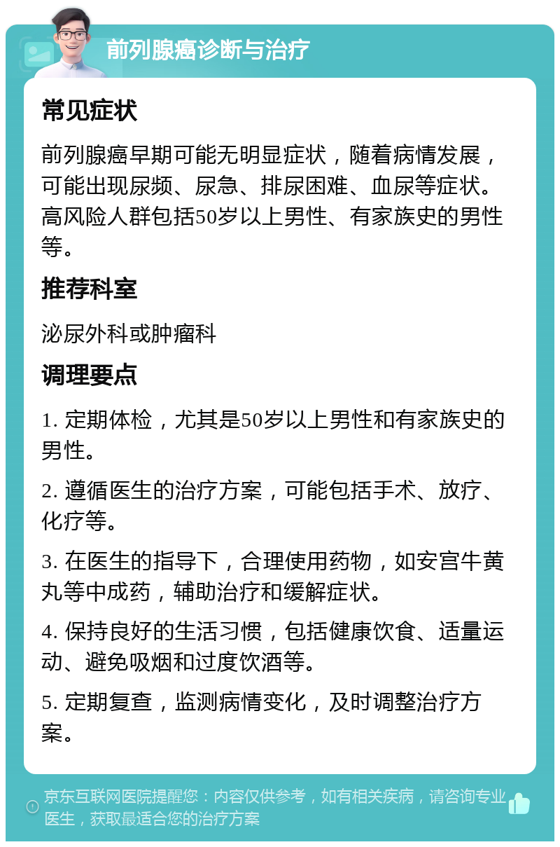 前列腺癌诊断与治疗 常见症状 前列腺癌早期可能无明显症状，随着病情发展，可能出现尿频、尿急、排尿困难、血尿等症状。高风险人群包括50岁以上男性、有家族史的男性等。 推荐科室 泌尿外科或肿瘤科 调理要点 1. 定期体检，尤其是50岁以上男性和有家族史的男性。 2. 遵循医生的治疗方案，可能包括手术、放疗、化疗等。 3. 在医生的指导下，合理使用药物，如安宫牛黄丸等中成药，辅助治疗和缓解症状。 4. 保持良好的生活习惯，包括健康饮食、适量运动、避免吸烟和过度饮酒等。 5. 定期复查，监测病情变化，及时调整治疗方案。