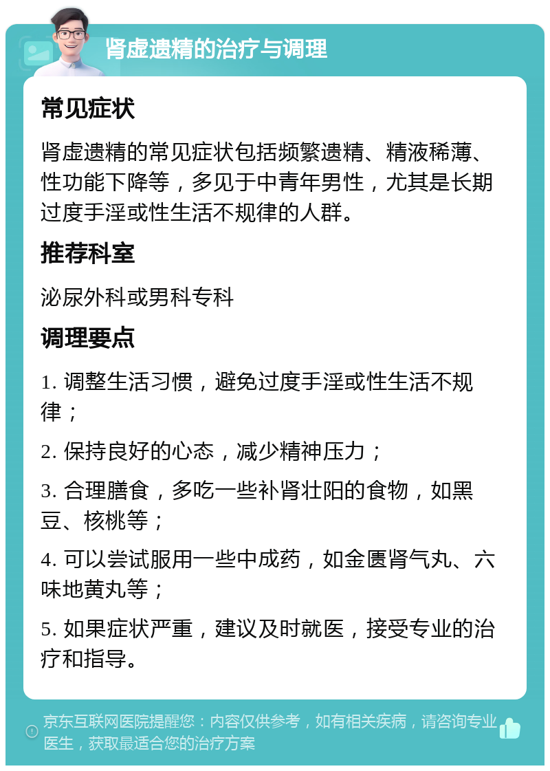 肾虚遗精的治疗与调理 常见症状 肾虚遗精的常见症状包括频繁遗精、精液稀薄、性功能下降等，多见于中青年男性，尤其是长期过度手淫或性生活不规律的人群。 推荐科室 泌尿外科或男科专科 调理要点 1. 调整生活习惯，避免过度手淫或性生活不规律； 2. 保持良好的心态，减少精神压力； 3. 合理膳食，多吃一些补肾壮阳的食物，如黑豆、核桃等； 4. 可以尝试服用一些中成药，如金匮肾气丸、六味地黄丸等； 5. 如果症状严重，建议及时就医，接受专业的治疗和指导。