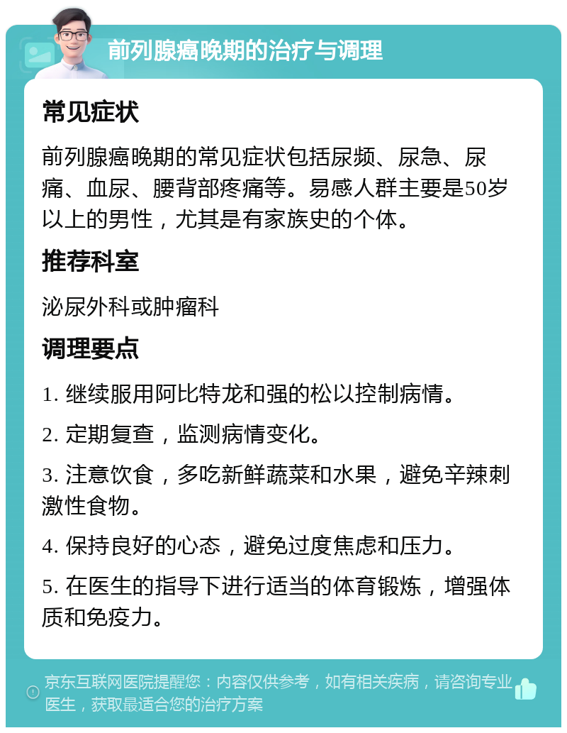 前列腺癌晚期的治疗与调理 常见症状 前列腺癌晚期的常见症状包括尿频、尿急、尿痛、血尿、腰背部疼痛等。易感人群主要是50岁以上的男性，尤其是有家族史的个体。 推荐科室 泌尿外科或肿瘤科 调理要点 1. 继续服用阿比特龙和强的松以控制病情。 2. 定期复查，监测病情变化。 3. 注意饮食，多吃新鲜蔬菜和水果，避免辛辣刺激性食物。 4. 保持良好的心态，避免过度焦虑和压力。 5. 在医生的指导下进行适当的体育锻炼，增强体质和免疫力。