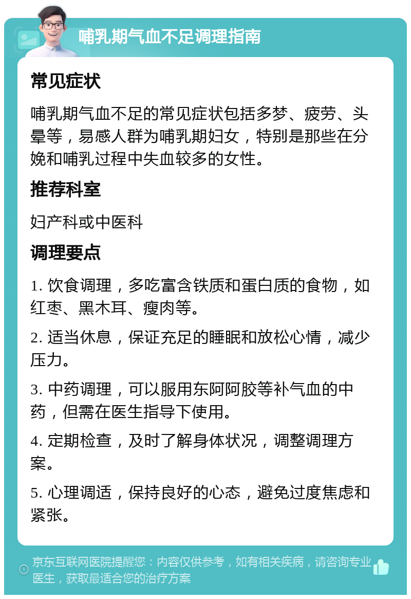 哺乳期气血不足调理指南 常见症状 哺乳期气血不足的常见症状包括多梦、疲劳、头晕等，易感人群为哺乳期妇女，特别是那些在分娩和哺乳过程中失血较多的女性。 推荐科室 妇产科或中医科 调理要点 1. 饮食调理，多吃富含铁质和蛋白质的食物，如红枣、黑木耳、瘦肉等。 2. 适当休息，保证充足的睡眠和放松心情，减少压力。 3. 中药调理，可以服用东阿阿胶等补气血的中药，但需在医生指导下使用。 4. 定期检查，及时了解身体状况，调整调理方案。 5. 心理调适，保持良好的心态，避免过度焦虑和紧张。