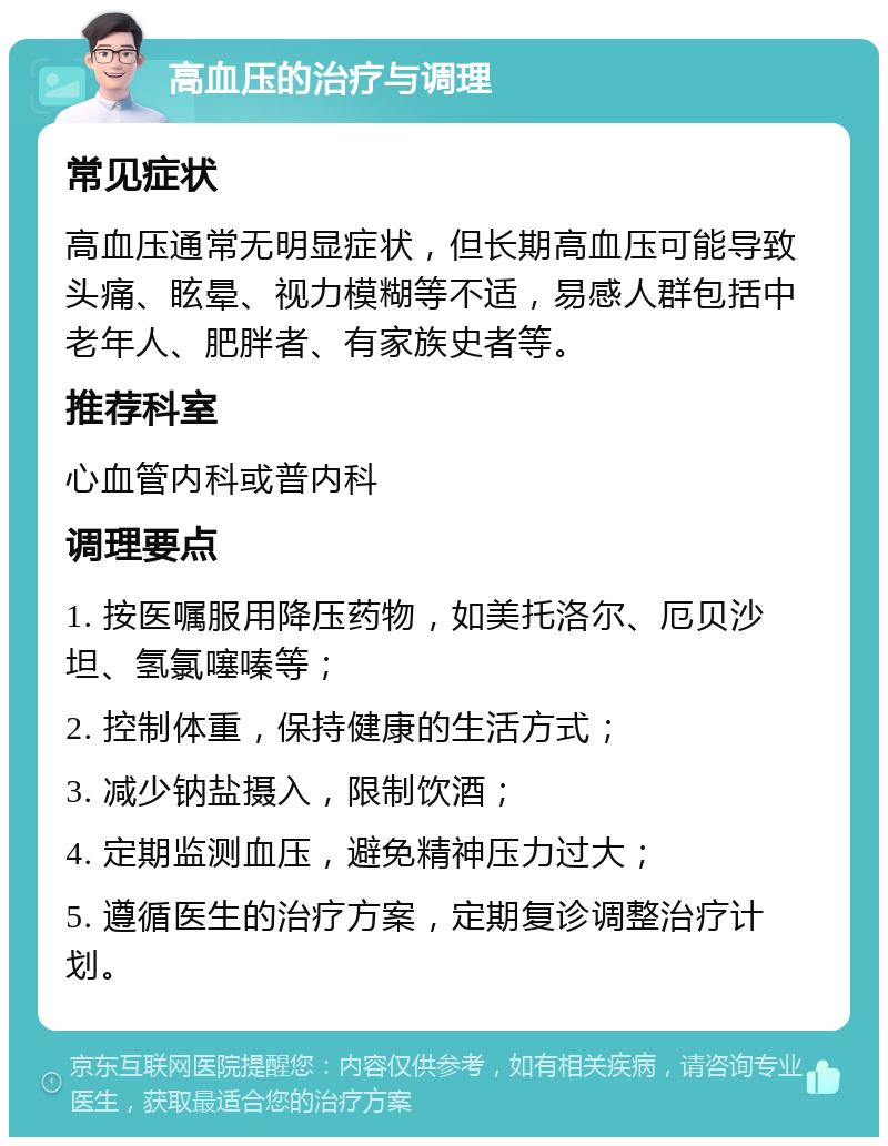 高血压的治疗与调理 常见症状 高血压通常无明显症状，但长期高血压可能导致头痛、眩晕、视力模糊等不适，易感人群包括中老年人、肥胖者、有家族史者等。 推荐科室 心血管内科或普内科 调理要点 1. 按医嘱服用降压药物，如美托洛尔、厄贝沙坦、氢氯噻嗪等； 2. 控制体重，保持健康的生活方式； 3. 减少钠盐摄入，限制饮酒； 4. 定期监测血压，避免精神压力过大； 5. 遵循医生的治疗方案，定期复诊调整治疗计划。