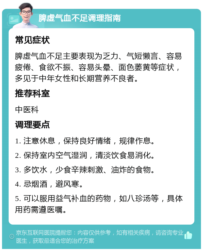 脾虚气血不足调理指南 常见症状 脾虚气血不足主要表现为乏力、气短懒言、容易疲倦、食欲不振、容易头晕、面色萎黄等症状，多见于中年女性和长期营养不良者。 推荐科室 中医科 调理要点 1. 注意休息，保持良好情绪，规律作息。 2. 保持室内空气湿润，清淡饮食易消化。 3. 多饮水，少食辛辣刺激、油炸的食物。 4. 忌烟酒，避风寒。 5. 可以服用益气补血的药物，如八珍汤等，具体用药需遵医嘱。