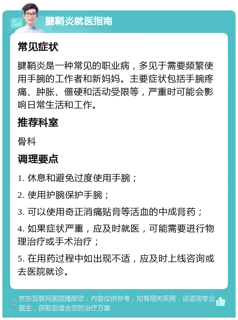 腱鞘炎就医指南 常见症状 腱鞘炎是一种常见的职业病，多见于需要频繁使用手腕的工作者和新妈妈。主要症状包括手腕疼痛、肿胀、僵硬和活动受限等，严重时可能会影响日常生活和工作。 推荐科室 骨科 调理要点 1. 休息和避免过度使用手腕； 2. 使用护腕保护手腕； 3. 可以使用奇正消痛贴膏等活血的中成膏药； 4. 如果症状严重，应及时就医，可能需要进行物理治疗或手术治疗； 5. 在用药过程中如出现不适，应及时上线咨询或去医院就诊。