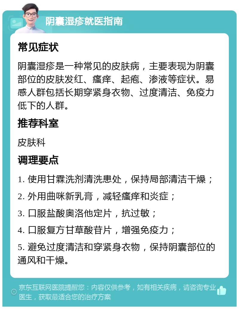 阴囊湿疹就医指南 常见症状 阴囊湿疹是一种常见的皮肤病，主要表现为阴囊部位的皮肤发红、瘙痒、起疱、渗液等症状。易感人群包括长期穿紧身衣物、过度清洁、免疫力低下的人群。 推荐科室 皮肤科 调理要点 1. 使用甘霖洗剂清洗患处，保持局部清洁干燥； 2. 外用曲咪新乳膏，减轻瘙痒和炎症； 3. 口服盐酸奥洛他定片，抗过敏； 4. 口服复方甘草酸苷片，增强免疫力； 5. 避免过度清洁和穿紧身衣物，保持阴囊部位的通风和干燥。