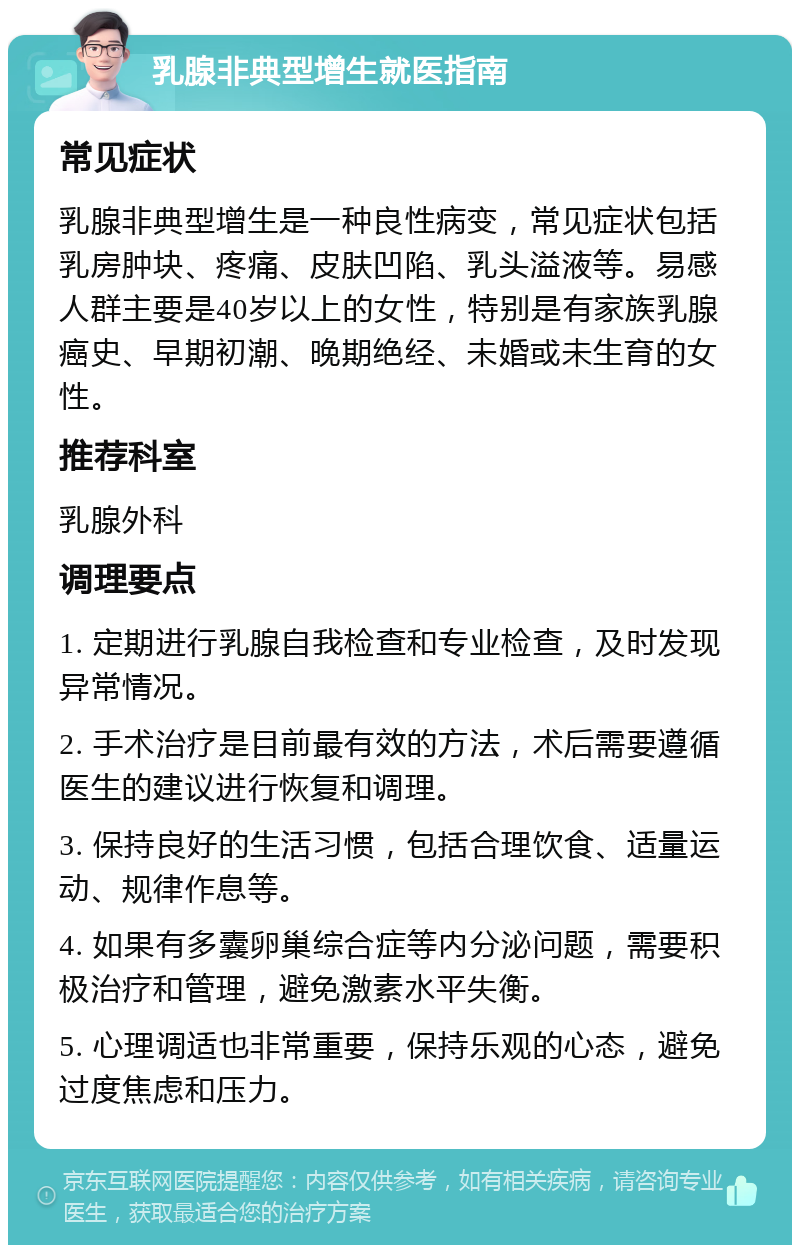 乳腺非典型增生就医指南 常见症状 乳腺非典型增生是一种良性病变，常见症状包括乳房肿块、疼痛、皮肤凹陷、乳头溢液等。易感人群主要是40岁以上的女性，特别是有家族乳腺癌史、早期初潮、晚期绝经、未婚或未生育的女性。 推荐科室 乳腺外科 调理要点 1. 定期进行乳腺自我检查和专业检查，及时发现异常情况。 2. 手术治疗是目前最有效的方法，术后需要遵循医生的建议进行恢复和调理。 3. 保持良好的生活习惯，包括合理饮食、适量运动、规律作息等。 4. 如果有多囊卵巢综合症等内分泌问题，需要积极治疗和管理，避免激素水平失衡。 5. 心理调适也非常重要，保持乐观的心态，避免过度焦虑和压力。