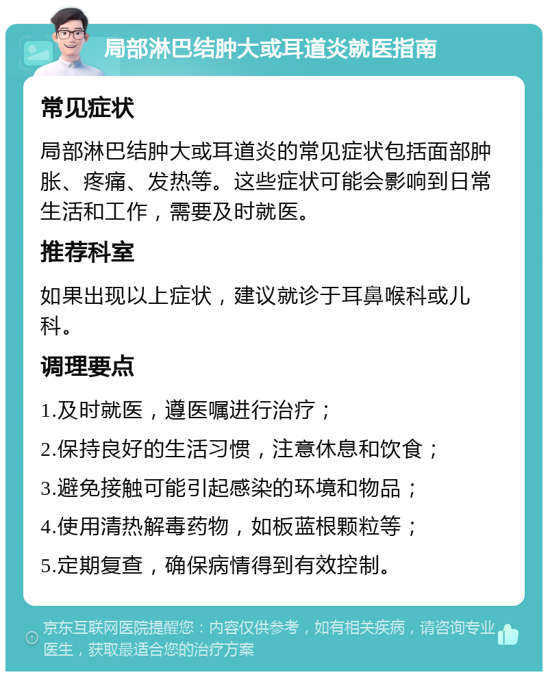 局部淋巴结肿大或耳道炎就医指南 常见症状 局部淋巴结肿大或耳道炎的常见症状包括面部肿胀、疼痛、发热等。这些症状可能会影响到日常生活和工作，需要及时就医。 推荐科室 如果出现以上症状，建议就诊于耳鼻喉科或儿科。 调理要点 1.及时就医，遵医嘱进行治疗； 2.保持良好的生活习惯，注意休息和饮食； 3.避免接触可能引起感染的环境和物品； 4.使用清热解毒药物，如板蓝根颗粒等； 5.定期复查，确保病情得到有效控制。