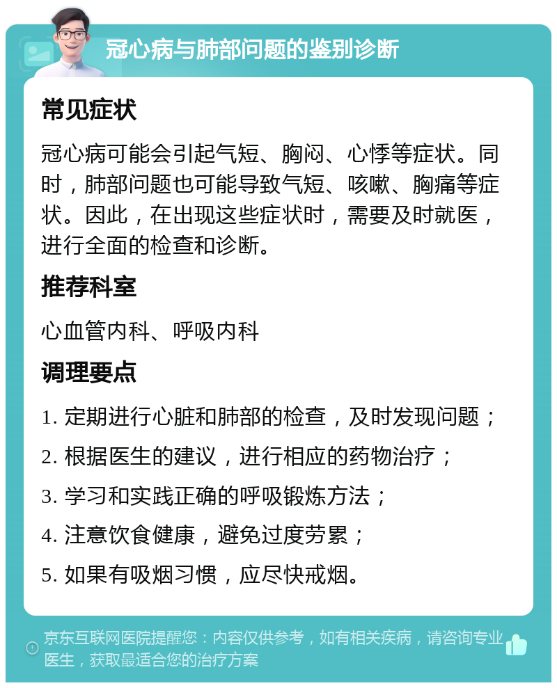 冠心病与肺部问题的鉴别诊断 常见症状 冠心病可能会引起气短、胸闷、心悸等症状。同时，肺部问题也可能导致气短、咳嗽、胸痛等症状。因此，在出现这些症状时，需要及时就医，进行全面的检查和诊断。 推荐科室 心血管内科、呼吸内科 调理要点 1. 定期进行心脏和肺部的检查，及时发现问题； 2. 根据医生的建议，进行相应的药物治疗； 3. 学习和实践正确的呼吸锻炼方法； 4. 注意饮食健康，避免过度劳累； 5. 如果有吸烟习惯，应尽快戒烟。