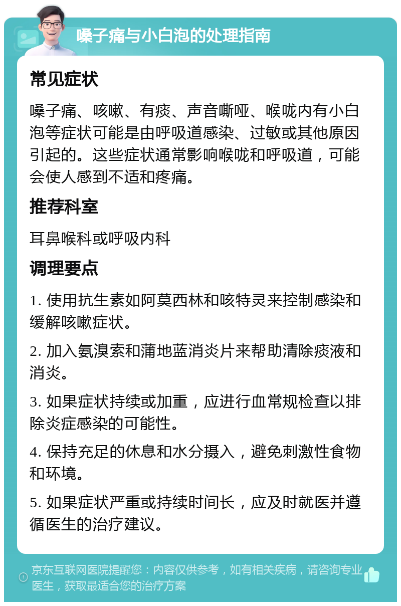 嗓子痛与小白泡的处理指南 常见症状 嗓子痛、咳嗽、有痰、声音嘶哑、喉咙内有小白泡等症状可能是由呼吸道感染、过敏或其他原因引起的。这些症状通常影响喉咙和呼吸道，可能会使人感到不适和疼痛。 推荐科室 耳鼻喉科或呼吸内科 调理要点 1. 使用抗生素如阿莫西林和咳特灵来控制感染和缓解咳嗽症状。 2. 加入氨溴索和蒲地蓝消炎片来帮助清除痰液和消炎。 3. 如果症状持续或加重，应进行血常规检查以排除炎症感染的可能性。 4. 保持充足的休息和水分摄入，避免刺激性食物和环境。 5. 如果症状严重或持续时间长，应及时就医并遵循医生的治疗建议。