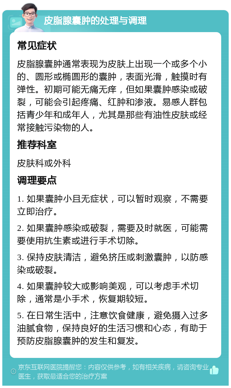 皮脂腺囊肿的处理与调理 常见症状 皮脂腺囊肿通常表现为皮肤上出现一个或多个小的、圆形或椭圆形的囊肿，表面光滑，触摸时有弹性。初期可能无痛无痒，但如果囊肿感染或破裂，可能会引起疼痛、红肿和渗液。易感人群包括青少年和成年人，尤其是那些有油性皮肤或经常接触污染物的人。 推荐科室 皮肤科或外科 调理要点 1. 如果囊肿小且无症状，可以暂时观察，不需要立即治疗。 2. 如果囊肿感染或破裂，需要及时就医，可能需要使用抗生素或进行手术切除。 3. 保持皮肤清洁，避免挤压或刺激囊肿，以防感染或破裂。 4. 如果囊肿较大或影响美观，可以考虑手术切除，通常是小手术，恢复期较短。 5. 在日常生活中，注意饮食健康，避免摄入过多油腻食物，保持良好的生活习惯和心态，有助于预防皮脂腺囊肿的发生和复发。