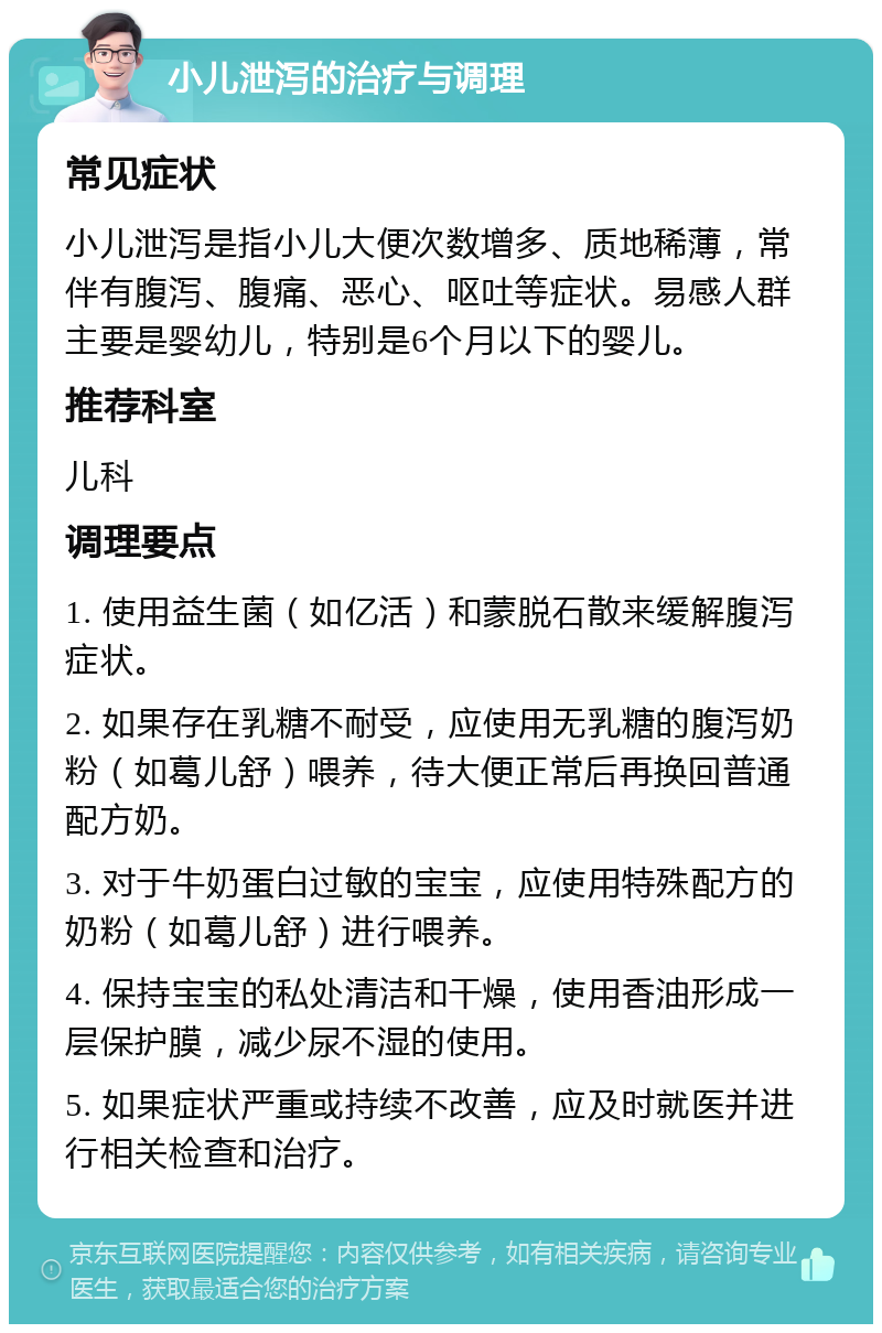 小儿泄泻的治疗与调理 常见症状 小儿泄泻是指小儿大便次数增多、质地稀薄，常伴有腹泻、腹痛、恶心、呕吐等症状。易感人群主要是婴幼儿，特别是6个月以下的婴儿。 推荐科室 儿科 调理要点 1. 使用益生菌（如亿活）和蒙脱石散来缓解腹泻症状。 2. 如果存在乳糖不耐受，应使用无乳糖的腹泻奶粉（如葛儿舒）喂养，待大便正常后再换回普通配方奶。 3. 对于牛奶蛋白过敏的宝宝，应使用特殊配方的奶粉（如葛儿舒）进行喂养。 4. 保持宝宝的私处清洁和干燥，使用香油形成一层保护膜，减少尿不湿的使用。 5. 如果症状严重或持续不改善，应及时就医并进行相关检查和治疗。