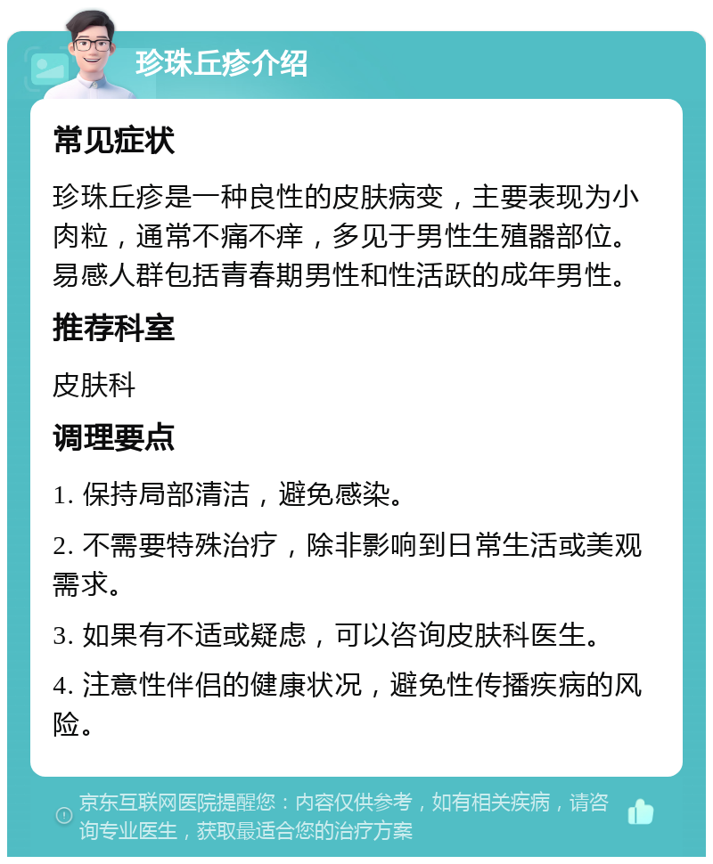 珍珠丘疹介绍 常见症状 珍珠丘疹是一种良性的皮肤病变，主要表现为小肉粒，通常不痛不痒，多见于男性生殖器部位。易感人群包括青春期男性和性活跃的成年男性。 推荐科室 皮肤科 调理要点 1. 保持局部清洁，避免感染。 2. 不需要特殊治疗，除非影响到日常生活或美观需求。 3. 如果有不适或疑虑，可以咨询皮肤科医生。 4. 注意性伴侣的健康状况，避免性传播疾病的风险。