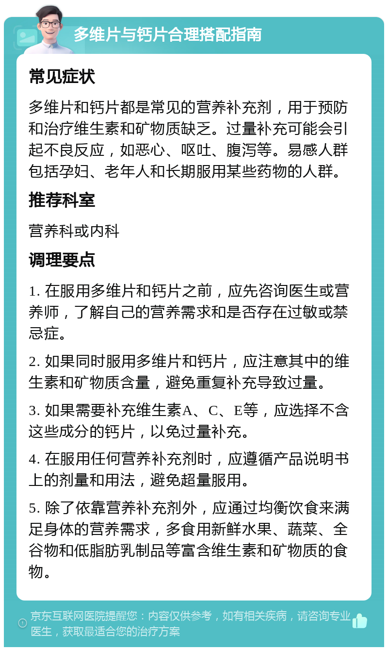 多维片与钙片合理搭配指南 常见症状 多维片和钙片都是常见的营养补充剂，用于预防和治疗维生素和矿物质缺乏。过量补充可能会引起不良反应，如恶心、呕吐、腹泻等。易感人群包括孕妇、老年人和长期服用某些药物的人群。 推荐科室 营养科或内科 调理要点 1. 在服用多维片和钙片之前，应先咨询医生或营养师，了解自己的营养需求和是否存在过敏或禁忌症。 2. 如果同时服用多维片和钙片，应注意其中的维生素和矿物质含量，避免重复补充导致过量。 3. 如果需要补充维生素A、C、E等，应选择不含这些成分的钙片，以免过量补充。 4. 在服用任何营养补充剂时，应遵循产品说明书上的剂量和用法，避免超量服用。 5. 除了依靠营养补充剂外，应通过均衡饮食来满足身体的营养需求，多食用新鲜水果、蔬菜、全谷物和低脂肪乳制品等富含维生素和矿物质的食物。