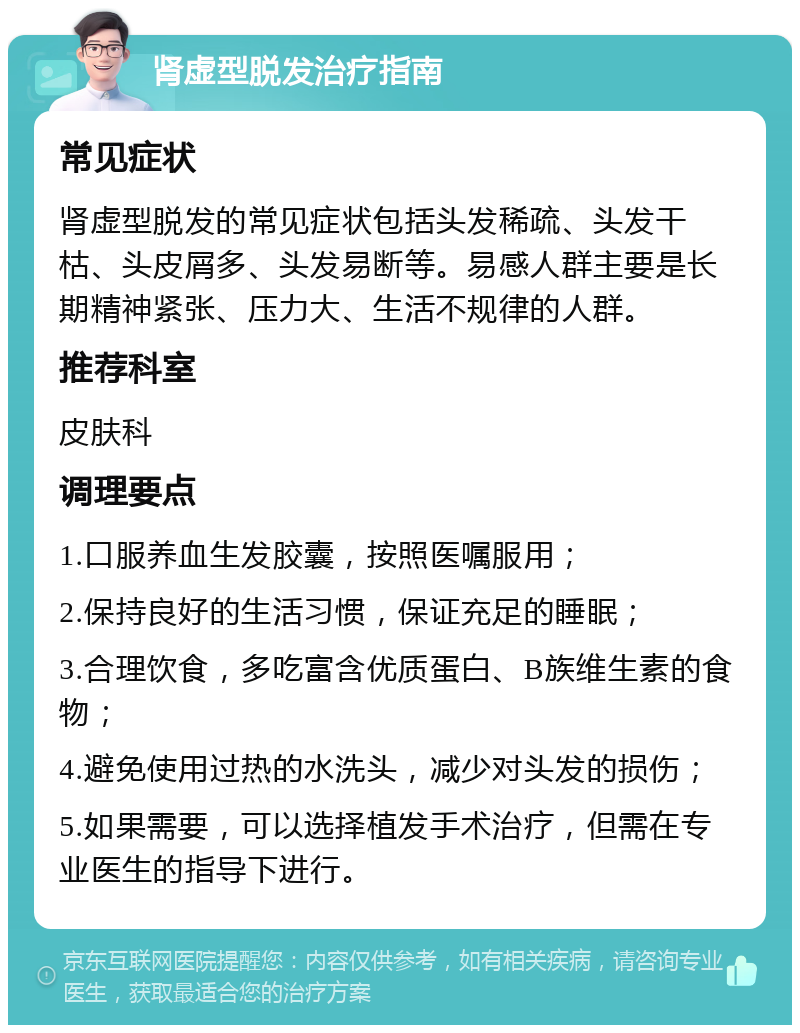 肾虚型脱发治疗指南 常见症状 肾虚型脱发的常见症状包括头发稀疏、头发干枯、头皮屑多、头发易断等。易感人群主要是长期精神紧张、压力大、生活不规律的人群。 推荐科室 皮肤科 调理要点 1.口服养血生发胶囊，按照医嘱服用； 2.保持良好的生活习惯，保证充足的睡眠； 3.合理饮食，多吃富含优质蛋白、B族维生素的食物； 4.避免使用过热的水洗头，减少对头发的损伤； 5.如果需要，可以选择植发手术治疗，但需在专业医生的指导下进行。