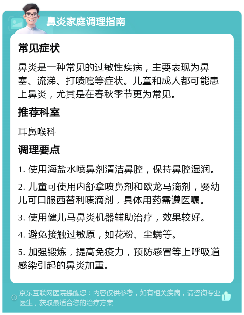 鼻炎家庭调理指南 常见症状 鼻炎是一种常见的过敏性疾病，主要表现为鼻塞、流涕、打喷嚏等症状。儿童和成人都可能患上鼻炎，尤其是在春秋季节更为常见。 推荐科室 耳鼻喉科 调理要点 1. 使用海盐水喷鼻剂清洁鼻腔，保持鼻腔湿润。 2. 儿童可使用内舒拿喷鼻剂和欧龙马滴剂，婴幼儿可口服西替利嗪滴剂，具体用药需遵医嘱。 3. 使用健儿马鼻炎机器辅助治疗，效果较好。 4. 避免接触过敏原，如花粉、尘螨等。 5. 加强锻炼，提高免疫力，预防感冒等上呼吸道感染引起的鼻炎加重。