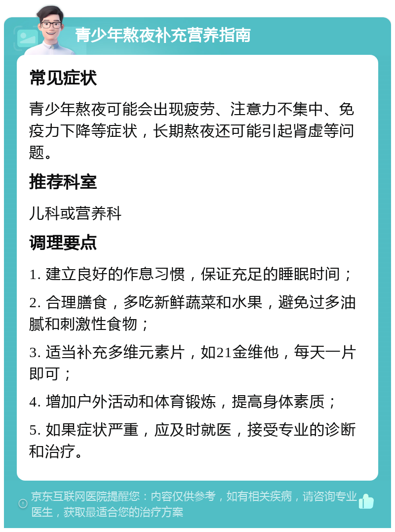 青少年熬夜补充营养指南 常见症状 青少年熬夜可能会出现疲劳、注意力不集中、免疫力下降等症状，长期熬夜还可能引起肾虚等问题。 推荐科室 儿科或营养科 调理要点 1. 建立良好的作息习惯，保证充足的睡眠时间； 2. 合理膳食，多吃新鲜蔬菜和水果，避免过多油腻和刺激性食物； 3. 适当补充多维元素片，如21金维他，每天一片即可； 4. 增加户外活动和体育锻炼，提高身体素质； 5. 如果症状严重，应及时就医，接受专业的诊断和治疗。