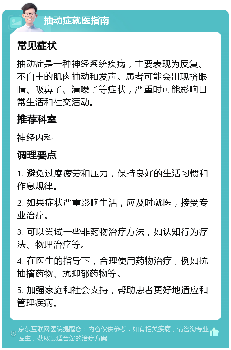 抽动症就医指南 常见症状 抽动症是一种神经系统疾病，主要表现为反复、不自主的肌肉抽动和发声。患者可能会出现挤眼睛、吸鼻子、清嗓子等症状，严重时可能影响日常生活和社交活动。 推荐科室 神经内科 调理要点 1. 避免过度疲劳和压力，保持良好的生活习惯和作息规律。 2. 如果症状严重影响生活，应及时就医，接受专业治疗。 3. 可以尝试一些非药物治疗方法，如认知行为疗法、物理治疗等。 4. 在医生的指导下，合理使用药物治疗，例如抗抽搐药物、抗抑郁药物等。 5. 加强家庭和社会支持，帮助患者更好地适应和管理疾病。